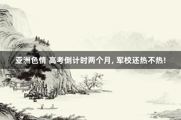亚洲色情 高考倒计时两个月， 军校还热不热!