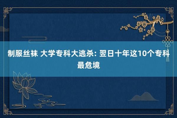 制服丝袜 大学专科大逃杀: 翌日十年这10个专科最危境