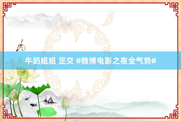 牛奶姐姐 足交 #微博电影之夜全气势#