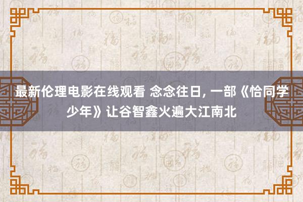 最新伦理电影在线观看 念念往日， 一部《恰同学少年》让谷智鑫火遍大江南北