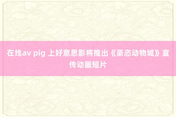 在线av pig 上好意思影将推出《豪恣动物城》宣传动画短片