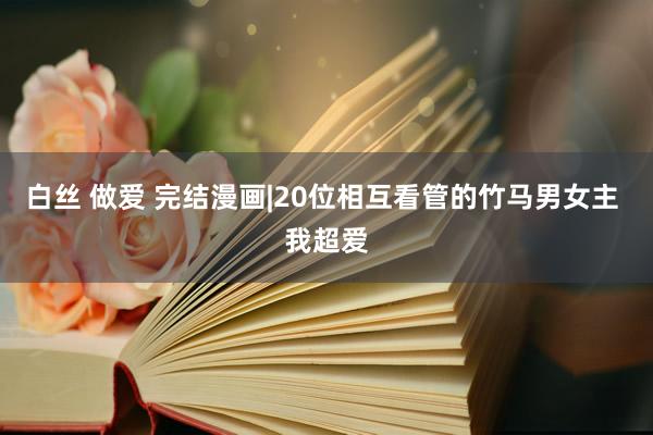 白丝 做爱 完结漫画|20位相互看管的竹马男女主 我超爱