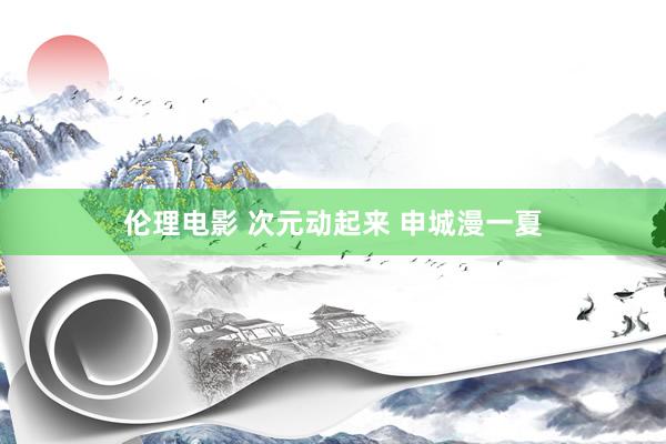 伦理电影 次元动起来 申城漫一夏