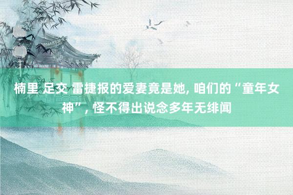 楠里 足交 雷捷报的爱妻竟是她， 咱们的“童年女神”， 怪不得出说念多年无绯闻