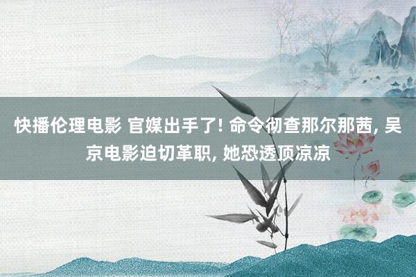 快播伦理电影 官媒出手了! 命令彻查那尔那茜， 吴京电影迫切革职， 她恐透顶凉凉