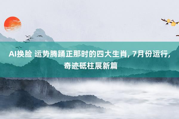 AI换脸 运势腾踊正那时的四大生肖， 7月份运行， 奇迹砥柱展新篇