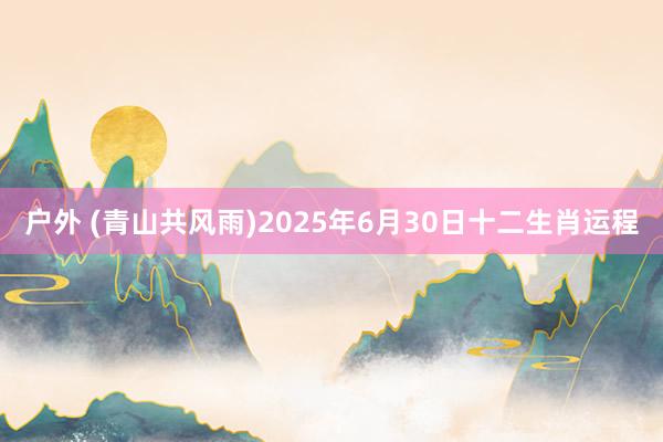 户外 (青山共风雨)2025年6月30日十二生肖运程